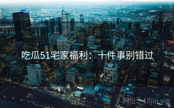 吃瓜51宅家福利：十件事别错过