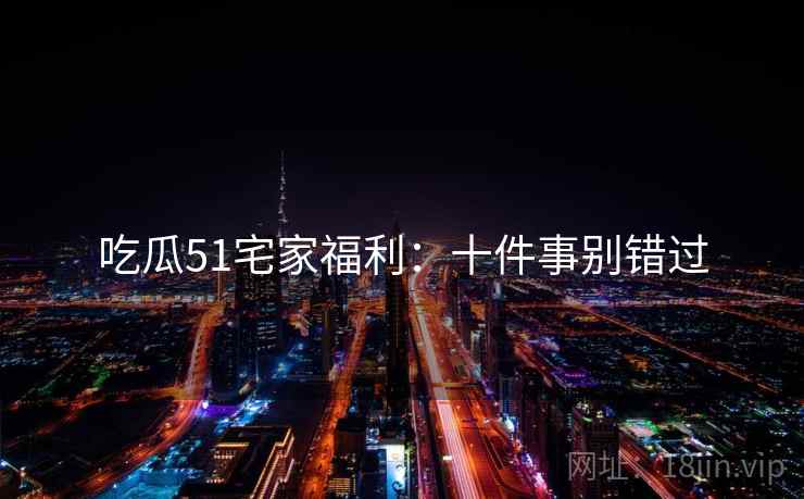 吃瓜51宅家福利：十件事别错过