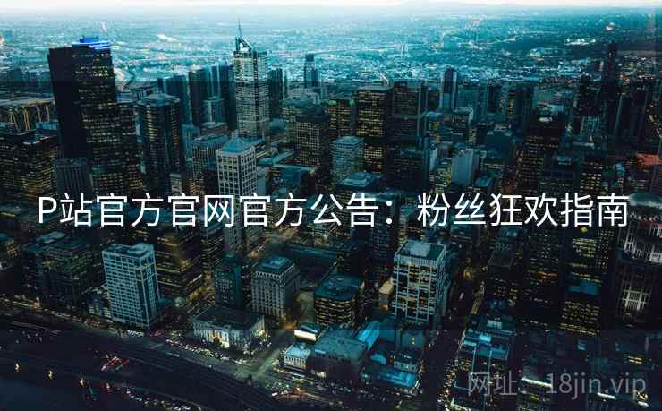 P站官方官网官方公告：粉丝狂欢指南