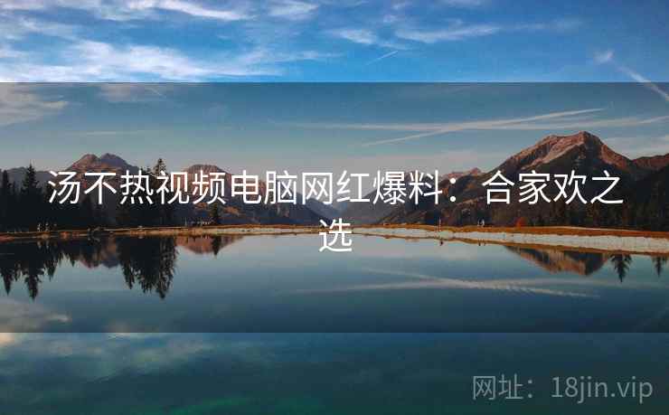 汤不热视频电脑网红爆料：合家欢之选
