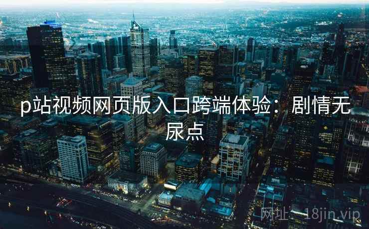 p站视频网页版入口跨端体验：剧情无尿点