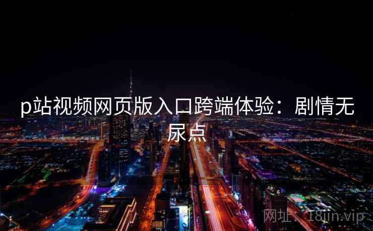 p站视频网页版入口跨端体验：剧情无尿点