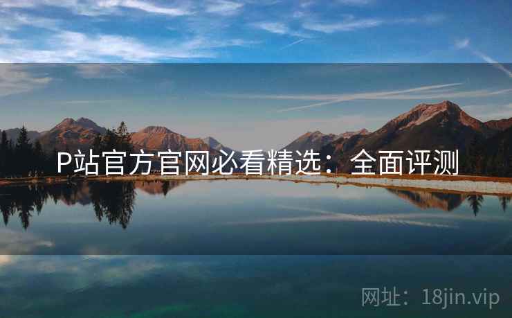 P站官方官网必看精选：全面评测