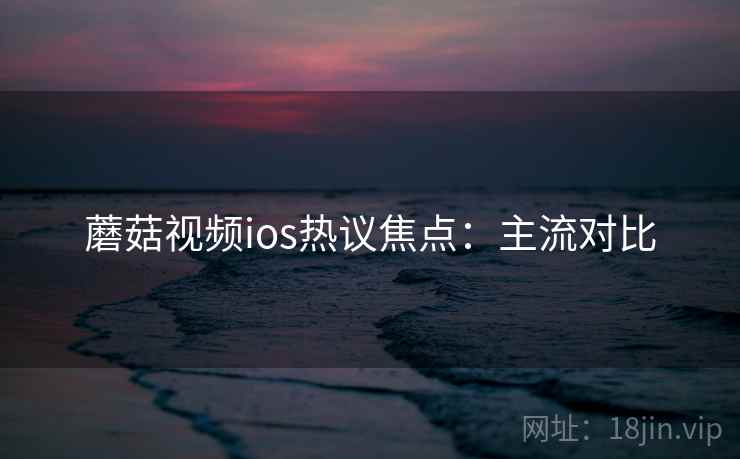 蘑菇视频ios热议焦点：主流对比