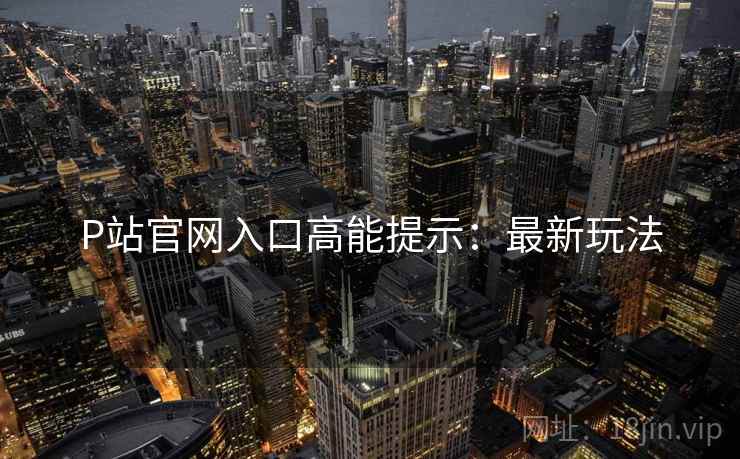 P站官网入口高能提示：最新玩法