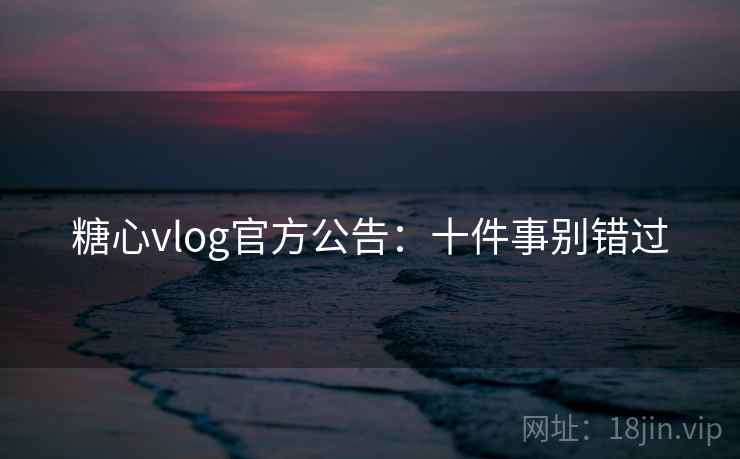 糖心vlog官方公告：十件事别错过