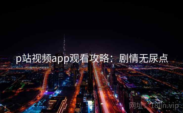 p站视频app观看攻略：剧情无尿点